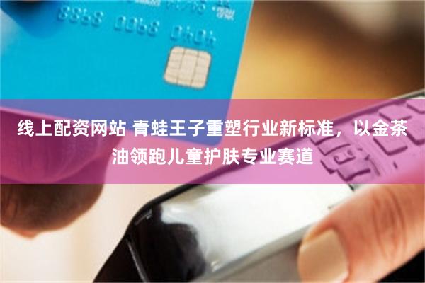 线上配资网站 青蛙王子重塑行业新标准，以金茶油领跑儿童护肤专业赛道