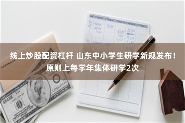 线上炒股配资杠杆 山东中小学生研学新规发布！原则上每学年集体研学2次