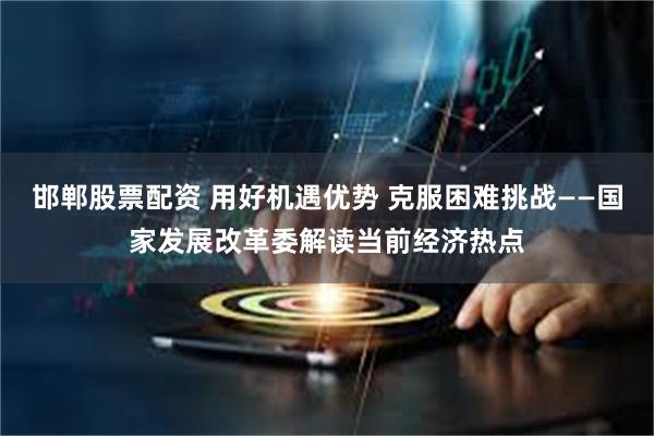 邯郸股票配资 用好机遇优势 克服困难挑战——国家发展改革委解读当前经济热点