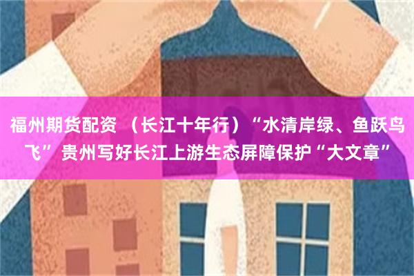 福州期货配资 （长江十年行）“水清岸绿、鱼跃鸟飞” 贵州写好长江上游生态屏障保护“大文章”