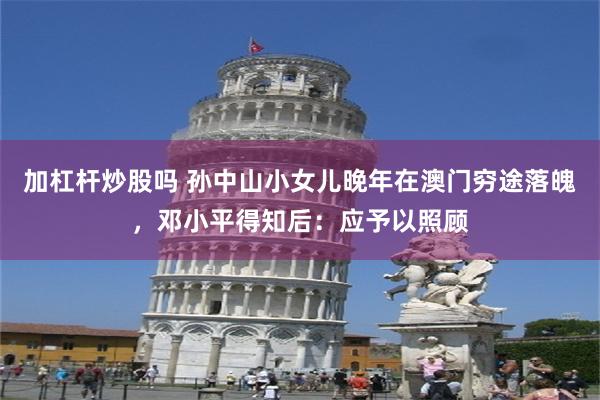 加杠杆炒股吗 孙中山小女儿晚年在澳门穷途落魄，邓小平得知后：应予以照顾