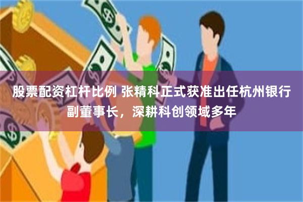 股票配资杠杆比例 张精科正式获准出任杭州银行副董事长，深耕科创领域多年