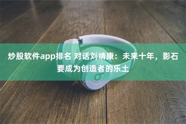 炒股软件app排名 对话刘靖康：未来十年，影石要成为创造者的乐土