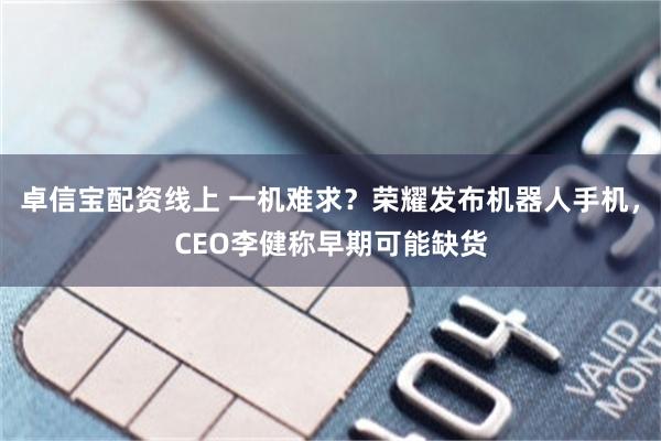 卓信宝配资线上 一机难求？荣耀发布机器人手机，CEO李健称早期可能缺货