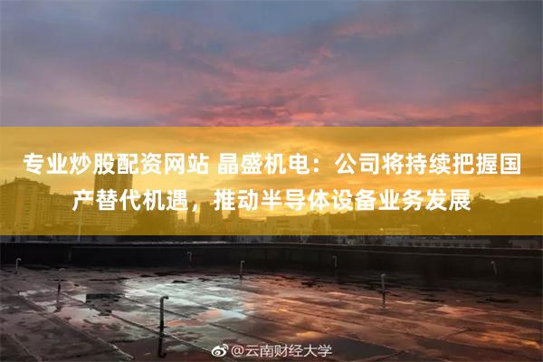 专业炒股配资网站 晶盛机电：公司将持续把握国产替代机遇，推动半导体设备业务发展