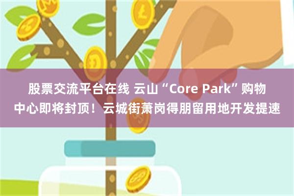 股票交流平台在线 云山“Core Park”购物中心即将封顶！云城街萧岗得朋留用地开发提速