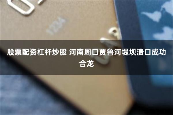 股票配资杠杆炒股 河南周口贾鲁河堤坝溃口成功合龙