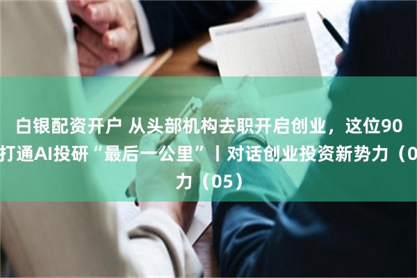 白银配资开户 从头部机构去职开启创业，这位90后打通AI投研“最后一公里”丨对话创业投资新势力（05）