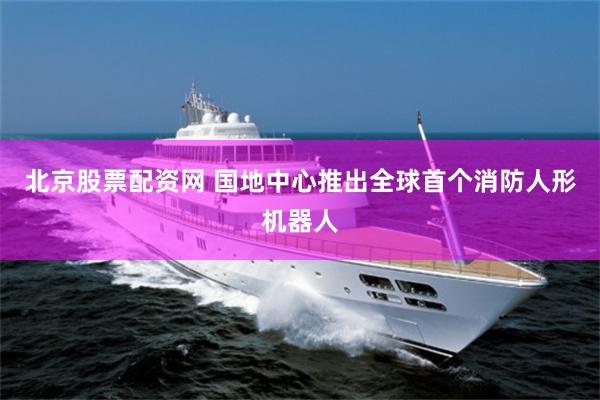 北京股票配资网 国地中心推出全球首个消防人形机器人