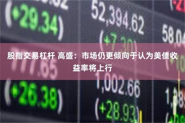 股指交易杠杆 高盛：市场仍更倾向于认为美债收益率将上行