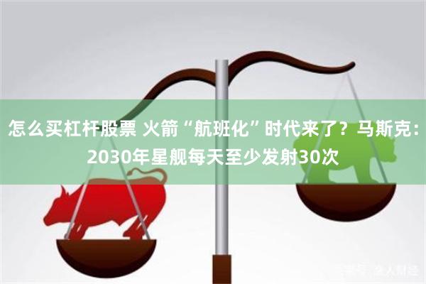 怎么买杠杆股票 火箭“航班化”时代来了？马斯克：2030年星舰每天至少发射30次