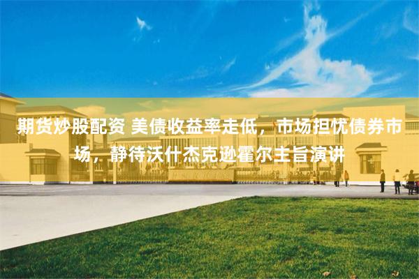 期货炒股配资 美债收益率走低，市场担忧债券市场，静待沃什杰克逊霍尔主旨演讲
