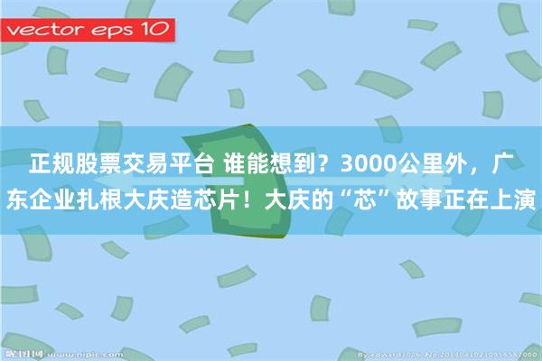 正规股票交易平台 谁能想到？3000公里外，广东企业扎根大庆造芯片！大庆的“芯”故事正在上演
