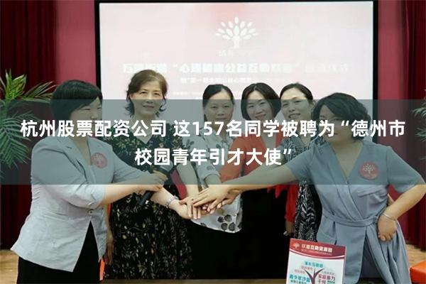 杭州股票配资公司 这157名同学被聘为“德州市校园青年引才大使”