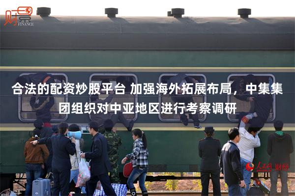合法的配资炒股平台 加强海外拓展布局，中集集团组织对中亚地区进行考察调研