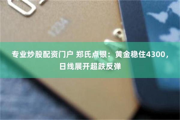 专业炒股配资门户 郑氏点银：黄金稳住4300，日线展开超跌反弹