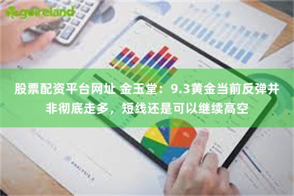 股票配资平台网址 金玉堂：9.3黄金当前反弹并非彻底走多，短线还是可以继续高空