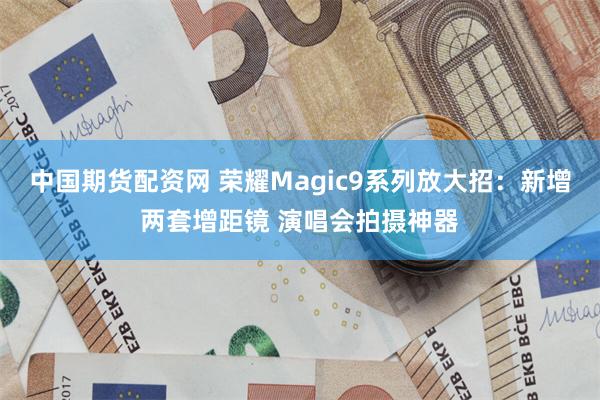 中国期货配资网 荣耀Magic9系列放大招：新增两套增距镜 演唱会拍摄神器