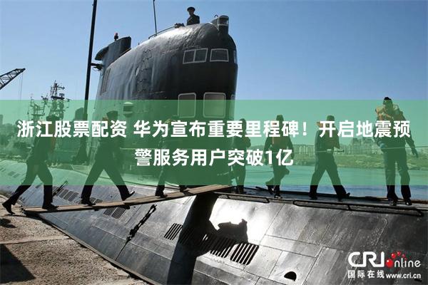 浙江股票配资 华为宣布重要里程碑!开启地震预警服务用户突破1亿