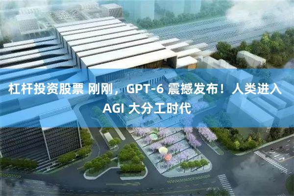 杠杆投资股票 刚刚，GPT-6 震撼发布！人类进入 AGI 大分工时代
