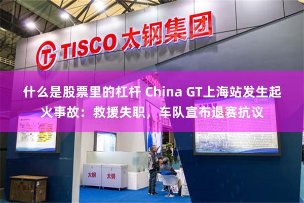 什么是股票里的杠杆 China GT上海站发生起火事故：救援失职，车队宣布退赛抗议