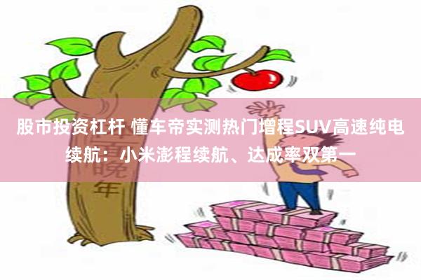 股市投资杠杆 懂车帝实测热门增程SUV高速纯电续航：小米澎程续航、达成率双第一