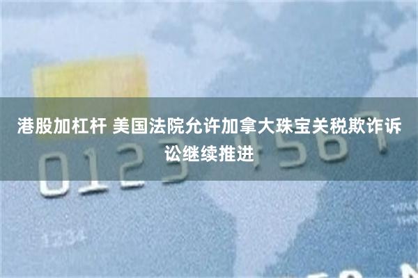港股加杠杆 美国法院允许加拿大珠宝关税欺诈诉讼继续推进