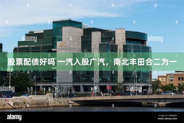 股票配债好吗 一汽入股广汽，南北丰田合二为一