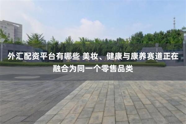 外汇配资平台有哪些 美妆、健康与康养赛道正在融合为同一个零售品类