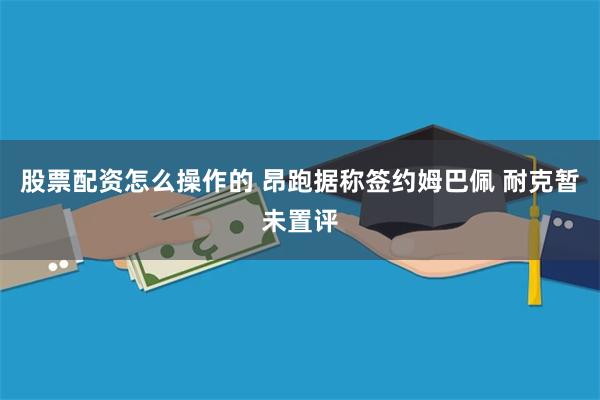股票配资怎么操作的 昂跑据称签约姆巴佩 耐克暂未置评