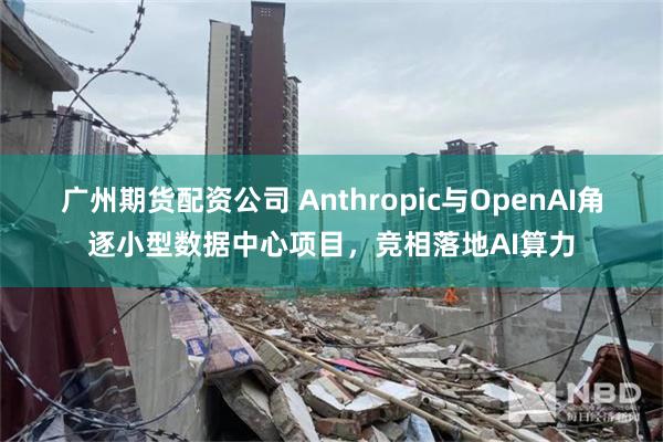 广州期货配资公司 Anthropic与OpenAI角逐小型数据中心项目，竞相落地AI算力