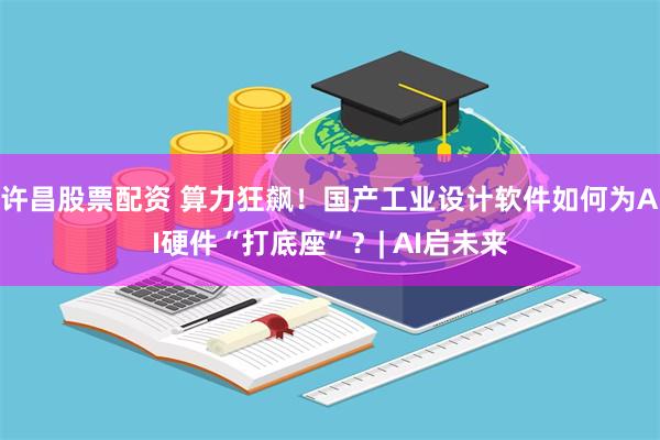 许昌股票配资 算力狂飙！国产工业设计软件如何为AI硬件“打底座”？| AI启未来