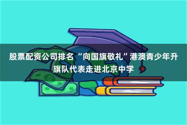 股票配资公司排名 “向国旗敬礼”港澳青少年升旗队代表走进北京中学