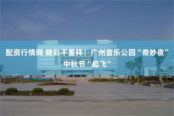 配资行情网 精彩不重样！广州音乐公园“奇妙夜”中秋节“起飞”