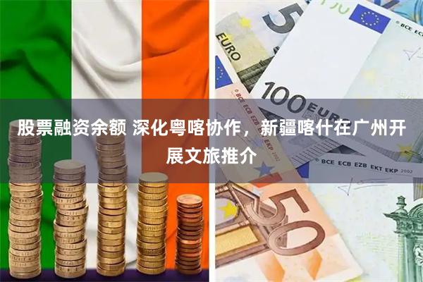 股票融资余额 深化粤喀协作，新疆喀什在广州开展文旅推介
