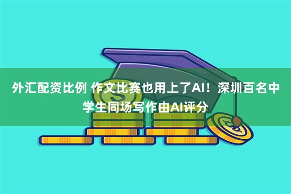 外汇配资比例 作文比赛也用上了AI！深圳百名中学生同场写作由AI评分