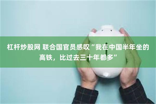 杠杆炒股网 联合国官员感叹“我在中国半年坐的高铁，比过去三十年都多”