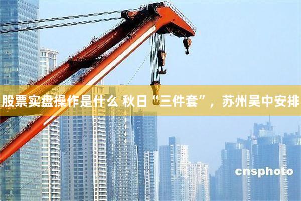 股票实盘操作是什么 秋日“三件套”，苏州吴中安排