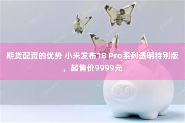 期货配资的优势 小米发布18 Pro系列透明特别版，起售价9999元