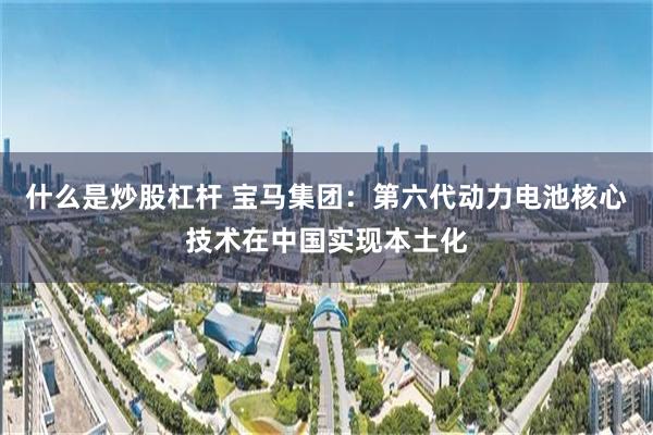 什么是炒股杠杆 宝马集团：第六代动力电池核心技术在中国实现本土化