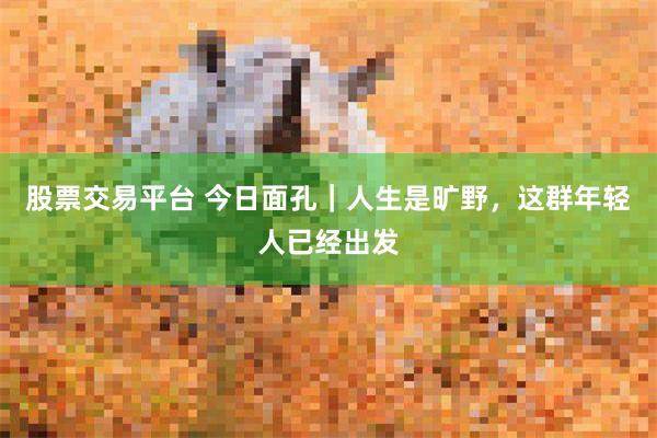 股票交易平台 今日面孔｜人生是旷野，这群年轻人已经出发
