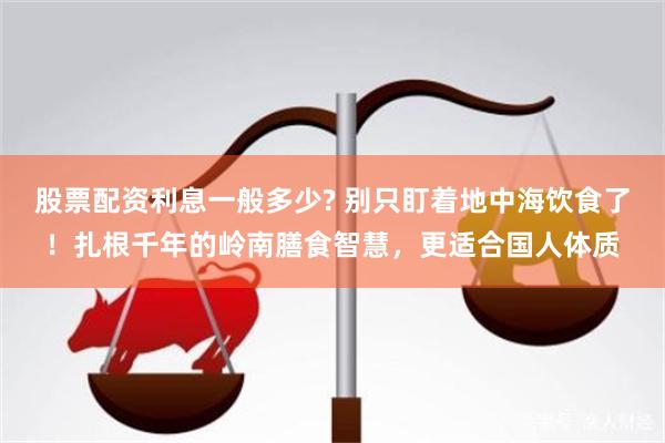股票配资利息一般多少? 别只盯着地中海饮食了！扎根千年的岭南膳食智慧，更适合国人体质