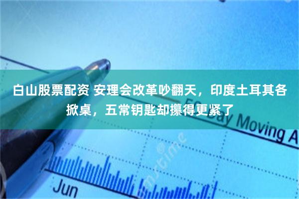白山股票配资 安理会改革吵翻天，印度土耳其各掀桌，五常钥匙却攥得更紧了
