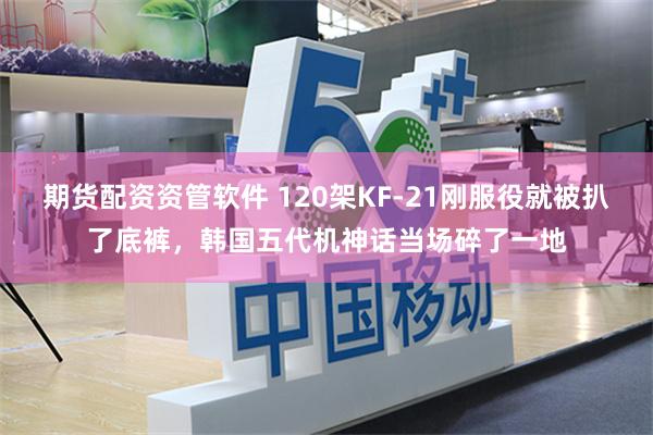 期货配资资管软件 120架KF-21刚服役就被扒了底裤,韩国五代机神话当场碎了一地