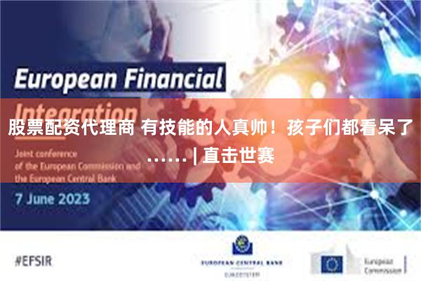 股票配资代理商 有技能的人真帅！孩子们都看呆了…… | 直击世赛