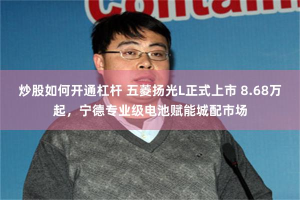 炒股如何开通杠杆 五菱扬光L正式上市 8.68万起，宁德专业级电池赋能城配市场