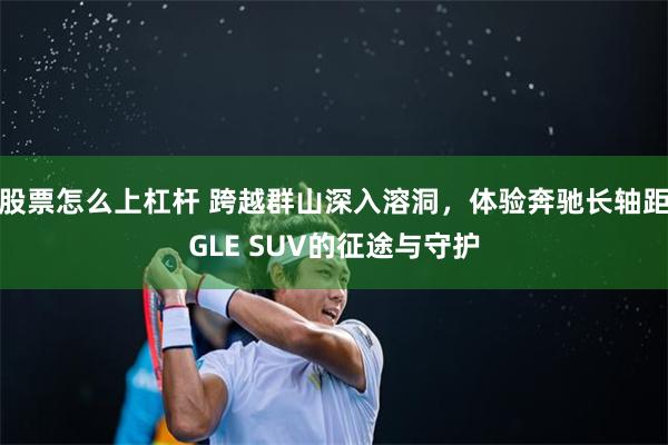 股票怎么上杠杆 跨越群山深入溶洞，体验奔驰长轴距GLE SUV的征途与守护