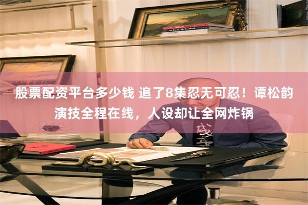 股票配资平台多少钱 追了8集忍无可忍！谭松韵演技全程在线，人设却让全网炸锅