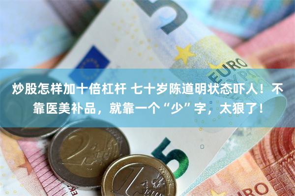 炒股怎样加十倍杠杆 七十岁陈道明状态吓人！不靠医美补品，就靠一个“少”字，太狠了！