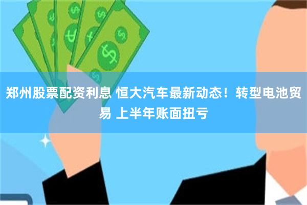 郑州股票配资利息 恒大汽车最新动态！转型电池贸易 上半年账面扭亏